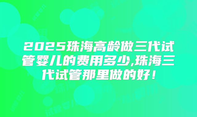 2025珠海高龄做三代试管婴儿的费用多少,珠海三代试管那里做的好！