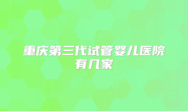 重庆第三代试管婴儿医院有几家
