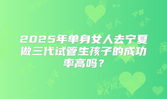 2025年单身女人去宁夏做三代试管生孩子的成功率高吗?