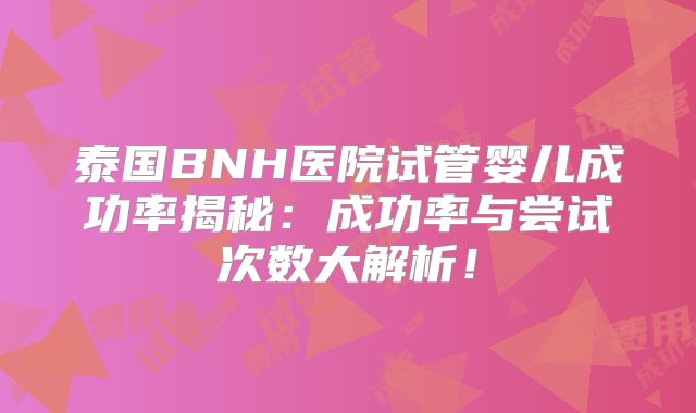 泰国BNH医院试管婴儿成功率揭秘：成功率与尝试次数大解析！