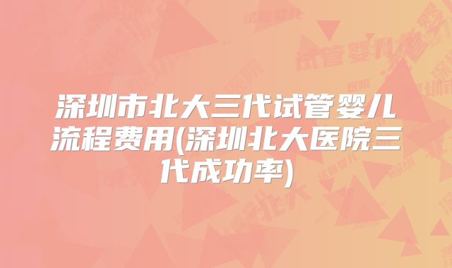 深圳市北大三代试管婴儿流程费用(深圳北大医院三代成功率)