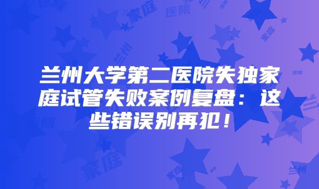 兰州大学第二医院失独家庭试管失败案例复盘：这些错误别再犯！