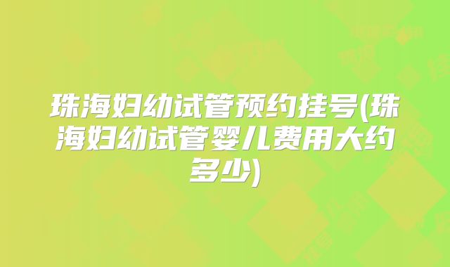 珠海妇幼试管预约挂号(珠海妇幼试管婴儿费用大约多少)