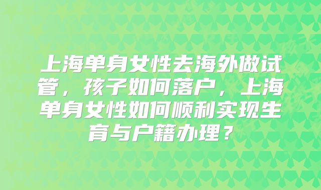 上海单身女性去海外做试管，孩子如何落户，上海单身女性如何顺利实现生育与户籍办理？