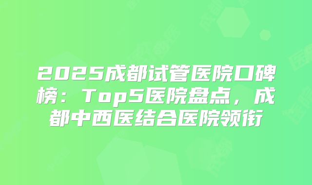 2025成都试管医院口碑榜：Top5医院盘点，成都中西医结合医院领衔