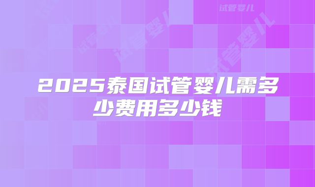 2025泰国试管婴儿需多少费用多少钱