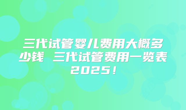 三代试管婴儿费用大概多少钱 三代试管费用一览表2025!