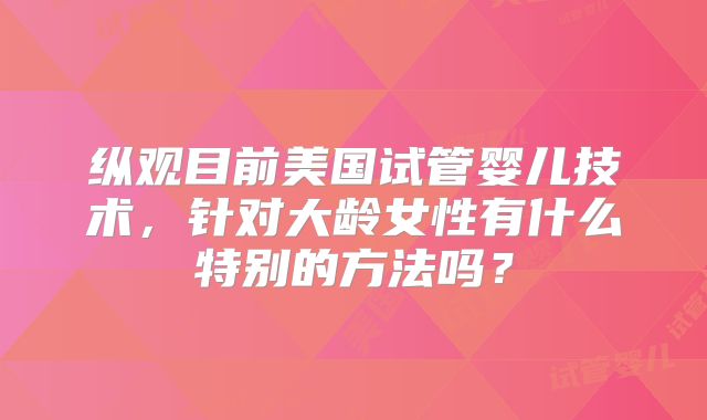 纵观目前美国试管婴儿技术,针对大龄女性有什么特别的方法吗?