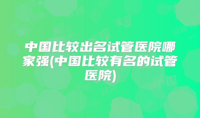 中国比较出名试管医院哪家强(中国比较有名的试管医院)