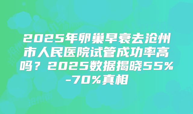 2025年卵巢早衰去沧州市人民医院试管成功率高吗？2025数据揭晓55%-70%真相