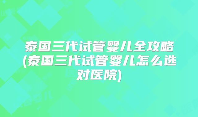 泰国三代试管婴儿全攻略(泰国三代试管婴儿怎么选对医院)