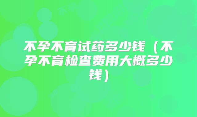 不孕不育试药多少钱（不孕不育检查费用大概多少钱）