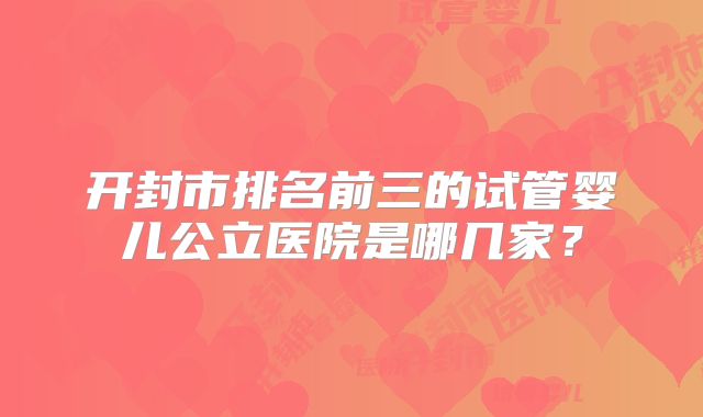 开封市排名前三的试管婴儿公立医院是哪几家？