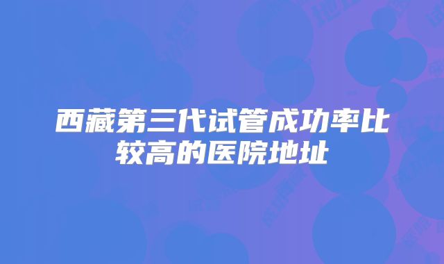 西藏第三代试管成功率比较高的医院地址