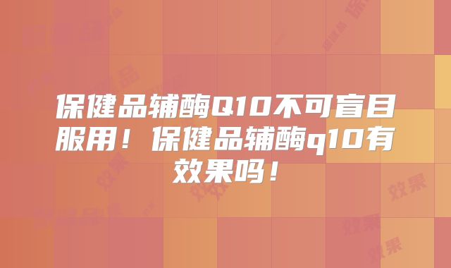 保健品辅酶Q10不可盲目服用!保健品辅酶q10有效果吗!