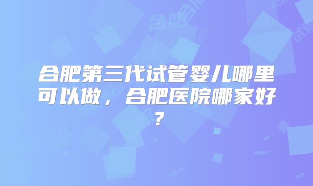 合肥第三代试管婴儿哪里可以做，合肥医院哪家好？