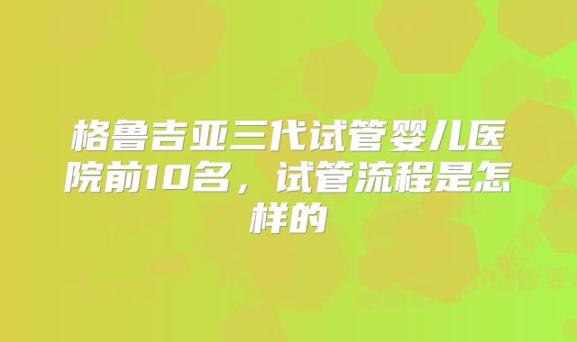 格鲁吉亚三代试管婴儿医院前10名，试管流程是怎样的
