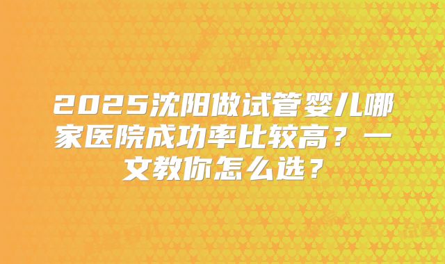2025沈阳做试管婴儿哪家医院成功率比较高？一文教你怎么选？