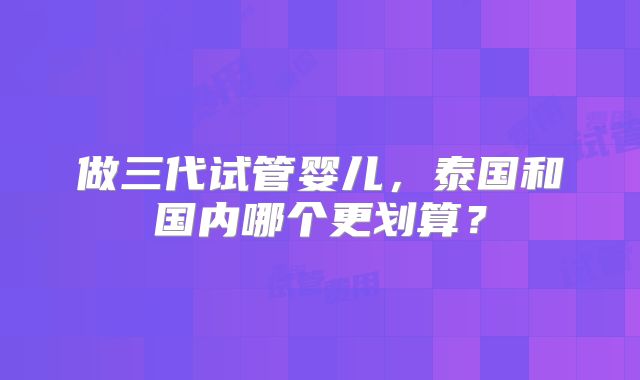 做三代试管婴儿,泰国和国内哪个更划算?