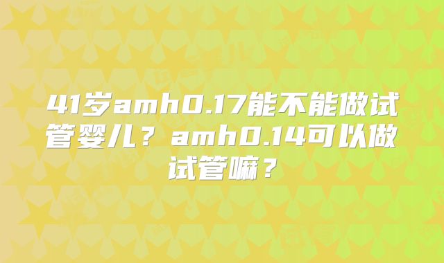 41岁amh0.17能不能做试管婴儿?amh0.14可以做试管嘛?
