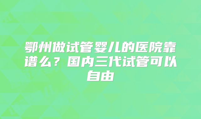 鄂州做试管婴儿的医院靠谱么？国内三代试管可以自由
