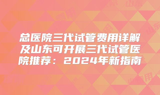 总医院三代试管费用详解及山东可开展三代试管医院推荐：2024年新指南