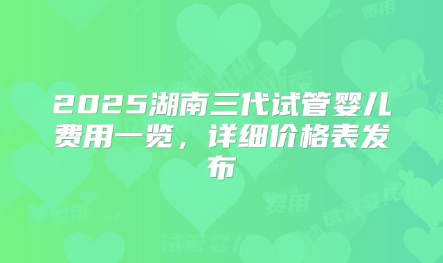 2025湖南三代试管婴儿费用一览，详细价格表发布