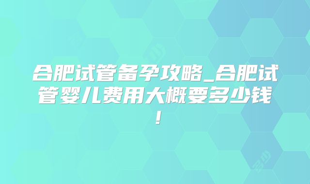 合肥试管备孕攻略_合肥试管婴儿费用大概要多少钱!
