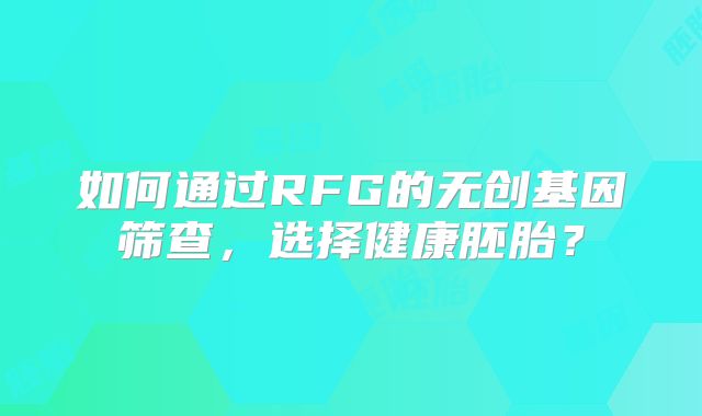 如何通过RFG的无创基因筛查，选择健康胚胎？
