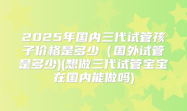 2025年国内三代试管孩子价格是多少(国外试管是多少)(想做三代试管宝宝在国内能做吗)