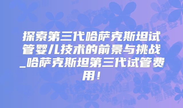 探索第三代哈萨克斯坦试管婴儿技术的前景与挑战_哈萨克斯坦第三代试管费用！