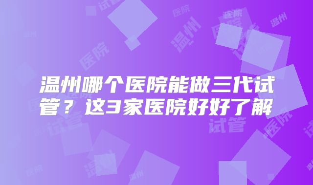 温州哪个医院能做三代试管？这3家医院好好了解