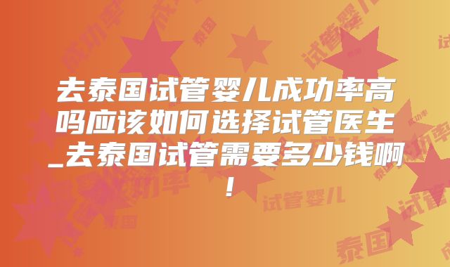 去泰国试管婴儿成功率高吗应该如何选择试管医生_去泰国试管需要多少钱啊！