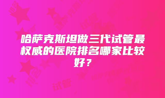 哈萨克斯坦做三代试管最权威的医院排名哪家比较好?