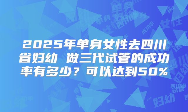 2025年单身女性去四川省妇幼 做三代试管的成功率有多少？可以达到50%