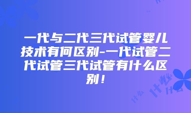 一代与二代三代试管婴儿技术有何区别-一代试管二代试管三代试管有什么区别!