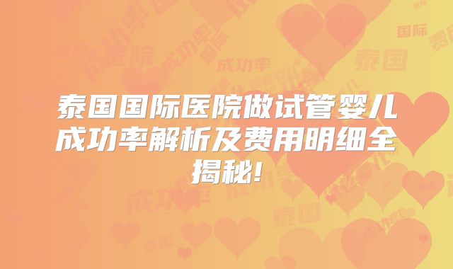 泰国国际医院做试管婴儿成功率解析及费用明细全揭秘!