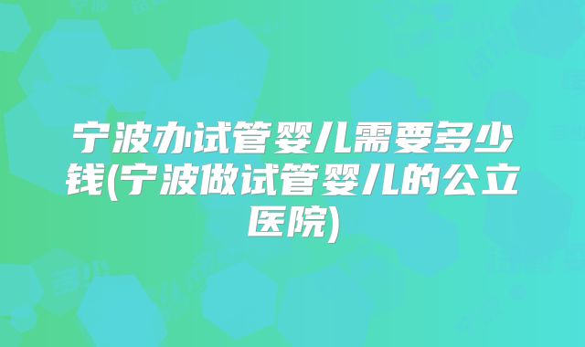 宁波办试管婴儿需要多少钱(宁波做试管婴儿的公立医院)