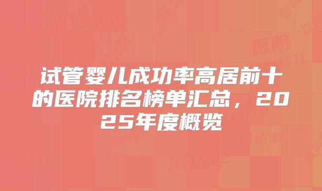 试管婴儿成功率高居前十的医院排名榜单汇总，2025年度概览