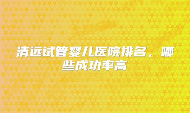 清远试管婴儿医院排名，哪些成功率高