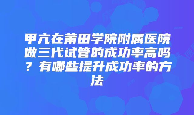 甲亢在莆田学院附属医院做三代试管的成功率高吗？有哪些提升成功率的方法