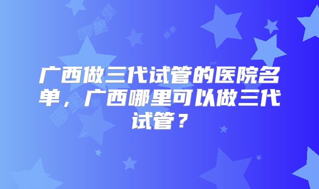 广西做三代试管的医院名单，广西哪里可以做三代试管？