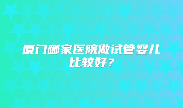厦门哪家医院做试管婴儿比较好?