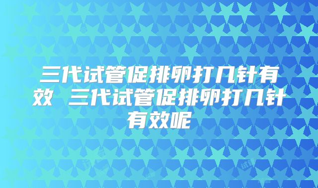 三代试管促排卵打几针有效 三代试管促排卵打几针有效呢