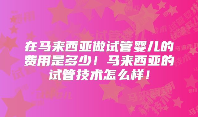 在马来西亚做试管婴儿的费用是多少！马来西亚的试管技术怎么样！