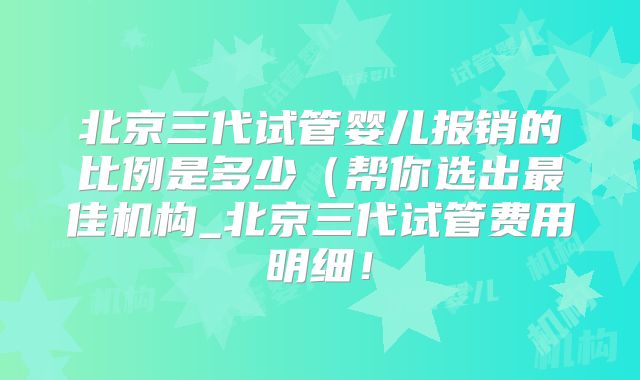 北京三代试管婴儿报销的比例是多少（帮你选出最佳机构_北京三代试管费用明细！