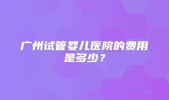 广州试管婴儿医院的费用是多少？