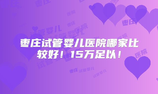 枣庄试管婴儿医院哪家比较好！15万足以！
