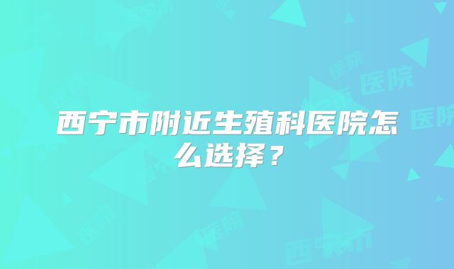 西宁市附近生殖科医院怎么选择？