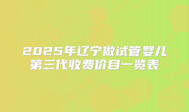 2025年辽宁做试管婴儿第三代收费价目一览表